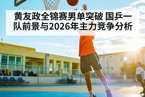 黄友政全锦赛男单突破 国乒一队前景与2026年主力竞争分析